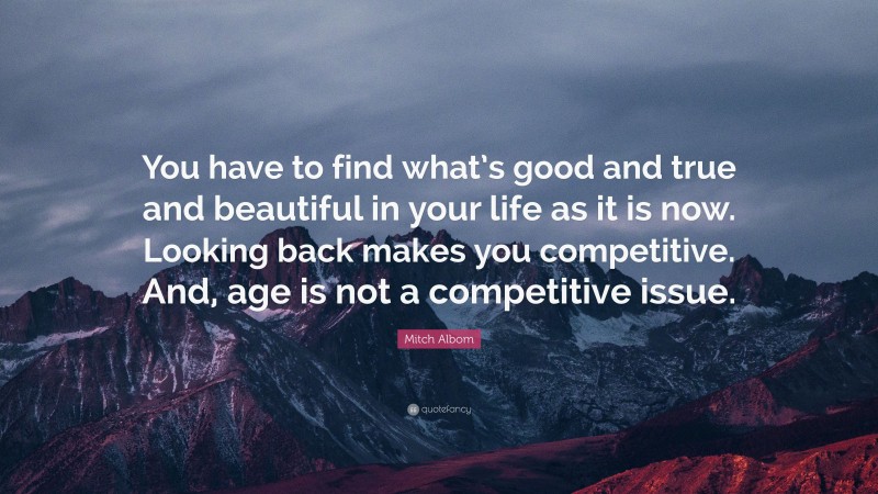 Mitch Albom Quote: “You have to find what’s good and true and beautiful in your life as it is now. Looking back makes you competitive. And, age is not a competitive issue.”