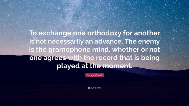 George Orwell Quote: “To exchange one orthodoxy for another is not necessarily an advance. The enemy is the gramophone mind, whether or not one agrees with the record that is being played at the moment.”