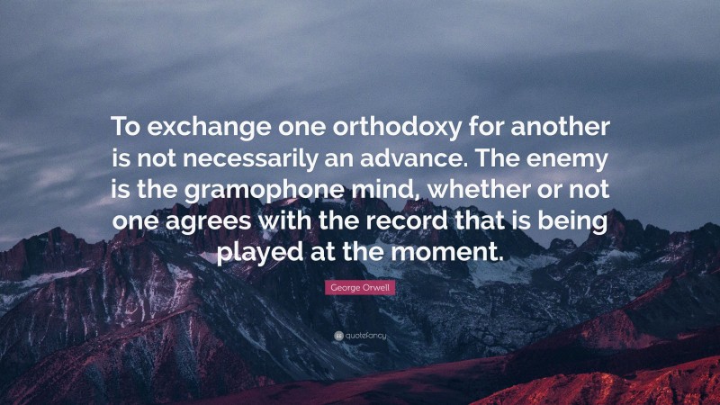 George Orwell Quote: “To exchange one orthodoxy for another is not necessarily an advance. The enemy is the gramophone mind, whether or not one agrees with the record that is being played at the moment.”