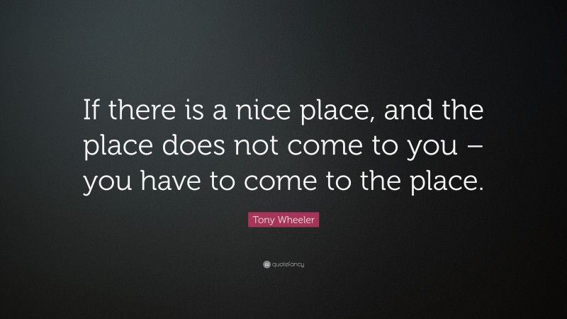 Tony Wheeler Quote: “If there is a nice place, and the place does not come to you – you have to come to the place.”