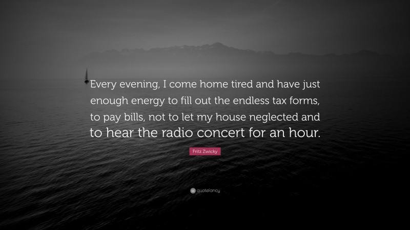 Fritz Zwicky Quote: “Every evening, I come home tired and have just enough energy to fill out the endless tax forms, to pay bills, not to let my house neglected and to hear the radio concert for an hour.”