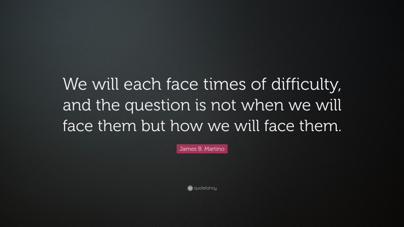 James B. Martino Quote: “We will each face times of difficulty, and the question is not when we will face them but how we will face them.”