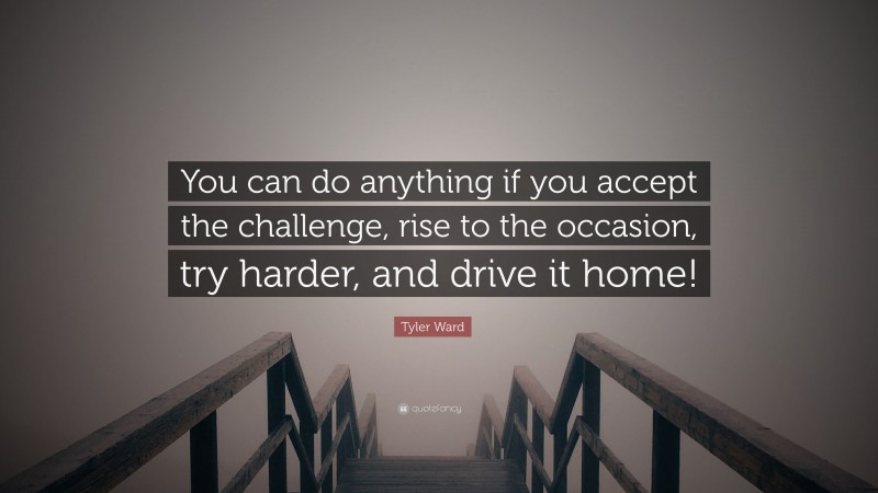 Tyler Ward Quote: “You can do anything if you accept the challenge, rise to the occasion, try harder, and drive it home!”