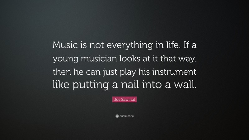 Joe Zawinul Quote: “Music is not everything in life. If a young musician looks at it that way, then he can just play his instrument like putting a nail into a wall.”