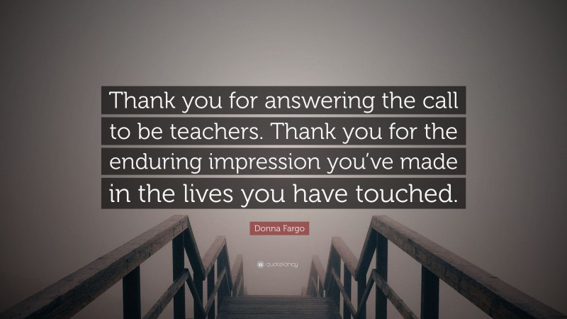 Donna Fargo Quote: “Thank you for answering the call to be teachers. Thank you for the enduring impression you’ve made in the lives you have touched.”