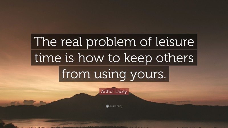 Arthur Lacey Quote: “The real problem of leisure time is how to keep others from using yours.”