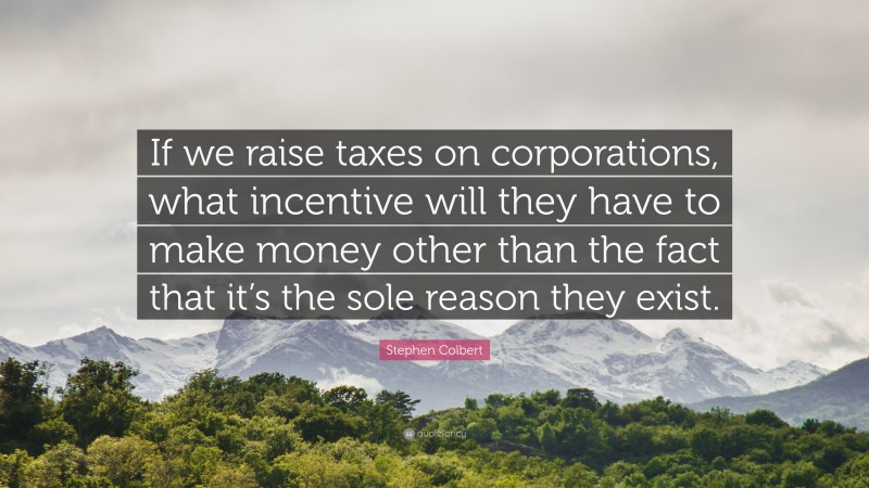 Stephen Colbert Quote: “If we raise taxes on corporations, what incentive will they have to make money other than the fact that it’s the sole reason they exist.”