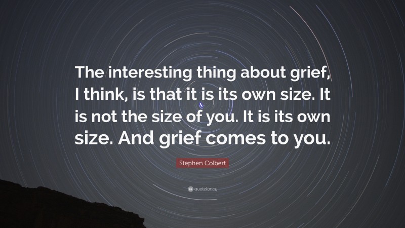 Stephen Colbert Quote: “The interesting thing about grief, I think, is that it is its own size. It is not the size of you. It is its own size. And grief comes to you.”