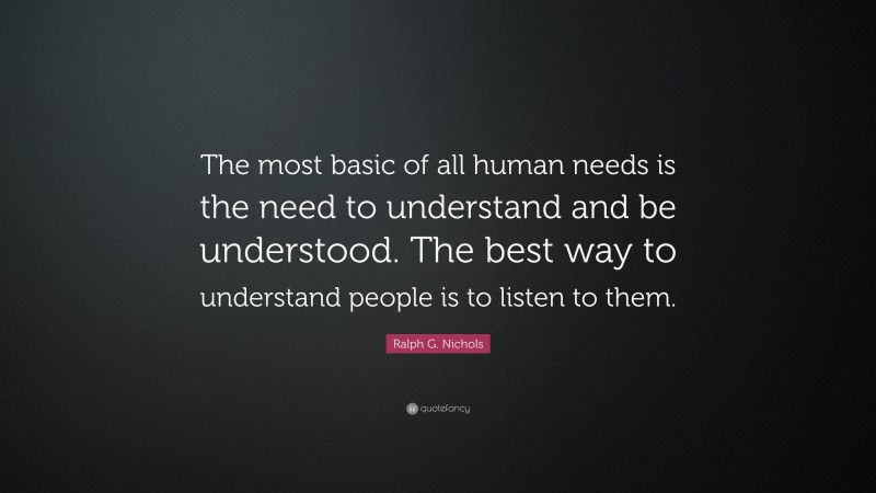 Ralph G. Nichols Quote: “The most basic of all human needs is the need to understand and be understood. The best way to understand people is to listen to them.”