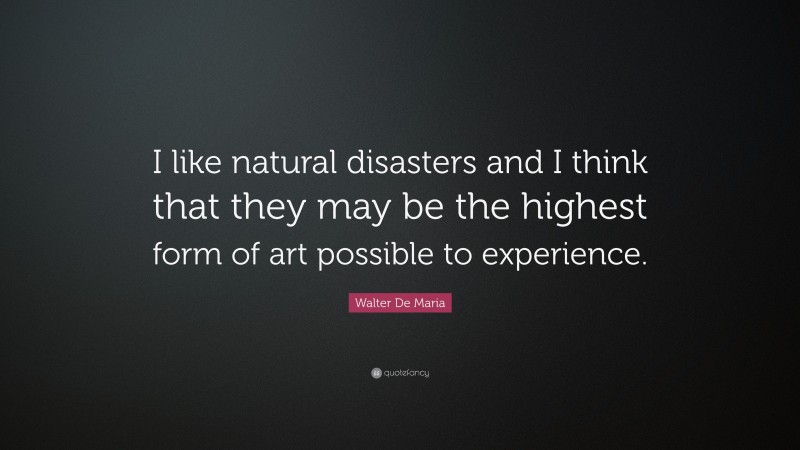 Walter De Maria Quote: “I like natural disasters and I think that they may be the highest form of art possible to experience.”