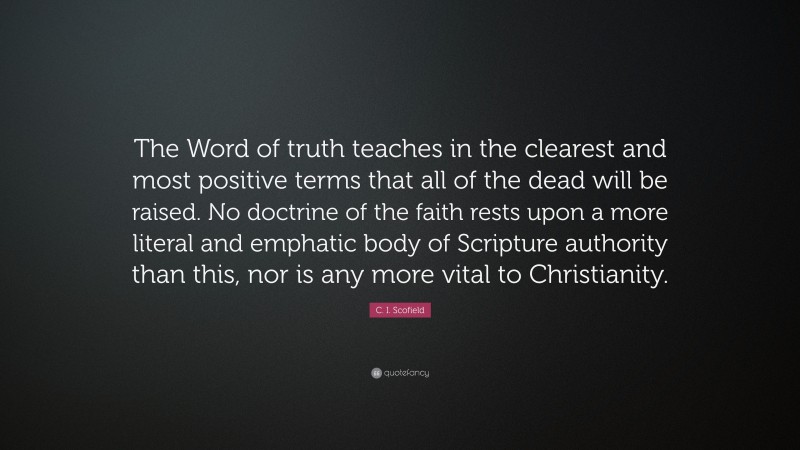 C. I. Scofield Quote: “The Word of truth teaches in the clearest and most positive terms that all of the dead will be raised. No doctrine of the faith rests upon a more literal and emphatic body of Scripture authority than this, nor is any more vital to Christianity.”