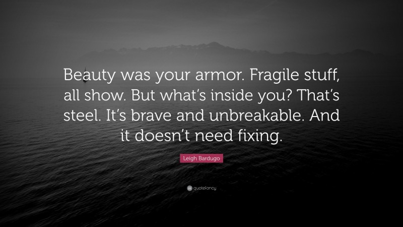 Leigh Bardugo Quote: “Beauty was your armor. Fragile stuff, all show. But what’s inside you? That’s steel. It’s brave and unbreakable. And it doesn’t need fixing.”
