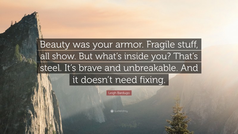 Leigh Bardugo Quote: “Beauty was your armor. Fragile stuff, all show. But what’s inside you? That’s steel. It’s brave and unbreakable. And it doesn’t need fixing.”