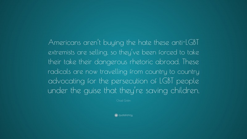 Chad Griffin Quote: “Americans aren’t buying the hate these anti-LGBT extremists are selling, so they’ve been forced to take their take their dangerous rhetoric abroad. These radicals are now travelling from country to country advocating for the persecution of LGBT people under the guise that they’re saving children.”