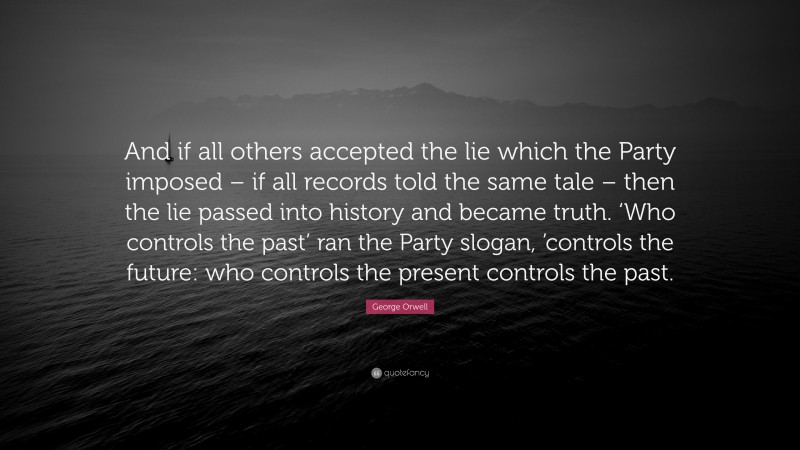 George Orwell Quote: “And if all others accepted the lie which the Party imposed – if all records told the same tale – then the lie passed into history and became truth. ‘Who controls the past’ ran the Party slogan, ’controls the future: who controls the present controls the past.”