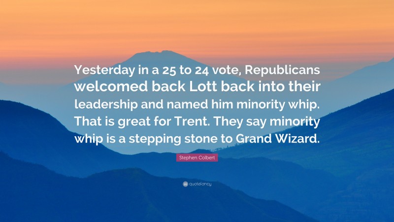 Stephen Colbert Quote: “Yesterday in a 25 to 24 vote, Republicans welcomed back Lott back into their leadership and named him minority whip. That is great for Trent. They say minority whip is a stepping stone to Grand Wizard.”