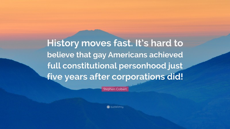 Stephen Colbert Quote: “History moves fast. It’s hard to believe that gay Americans achieved full constitutional personhood just five years after corporations did!”