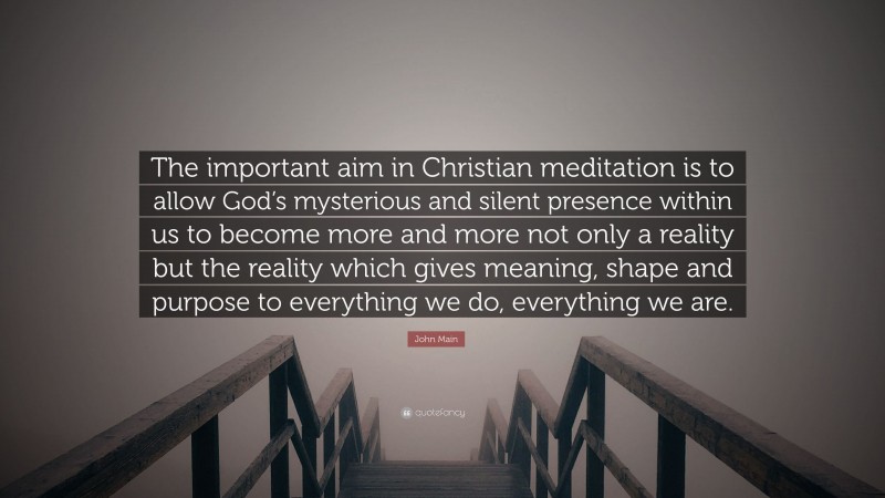 John Main Quote: “The important aim in Christian meditation is to allow God’s mysterious and silent presence within us to become more and more not only a reality but the reality which gives meaning, shape and purpose to everything we do, everything we are.”