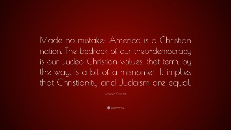 Stephen Colbert Quote: “Made no mistake: America is a Christian nation. The bedrock of our theo-democracy is our Judeo-Christian values. that term, by the way, is a bit of a misnomer. It implies that Christianity and Judaism are equal.”