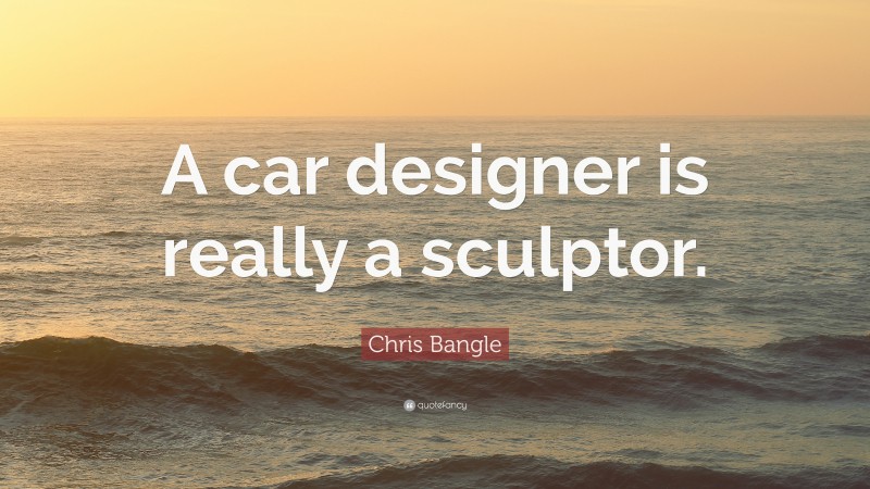 Chris Bangle Quote: “A car designer is really a sculptor.”