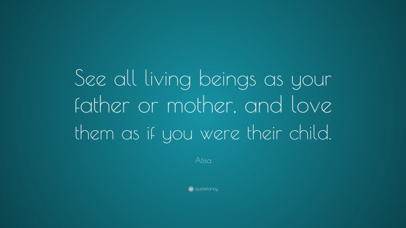 Atisa Quote: “See all living beings as your father or mother, and love them as if you were their child.”