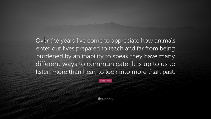 Nick Trout Quote: “Over the years I’ve come to appreciate how animals enter our lives prepared to teach and far from being burdened by an inability to speak they have many different ways to communicate. It is up to us to listen more than hear, to look into more than past.”