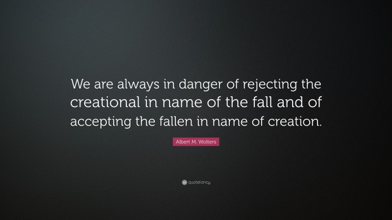 Albert M. Wolters Quote: “We are always in danger of rejecting the creational in name of the fall and of accepting the fallen in name of creation.”
