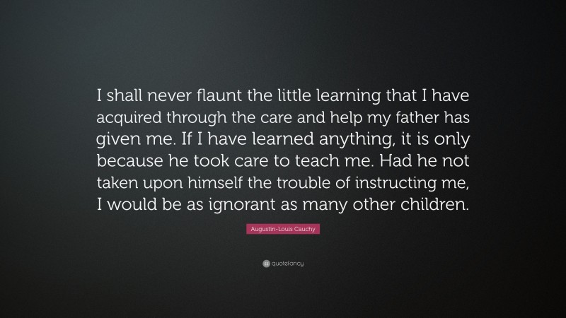 Augustin-Louis Cauchy Quote: “I shall never flaunt the little learning that I have acquired through the care and help my father has given me. If I have learned anything, it is only because he took care to teach me. Had he not taken upon himself the trouble of instructing me, I would be as ignorant as many other children.”