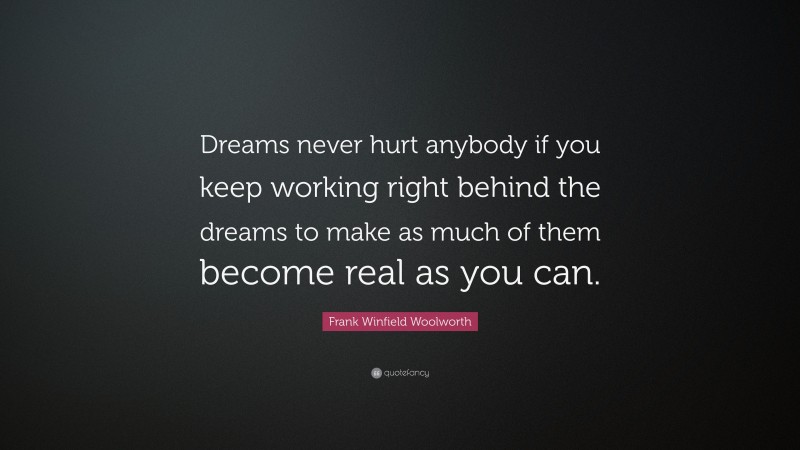Frank Winfield Woolworth Quote: “Dreams never hurt anybody if you keep working right behind the dreams to make as much of them become real as you can.”