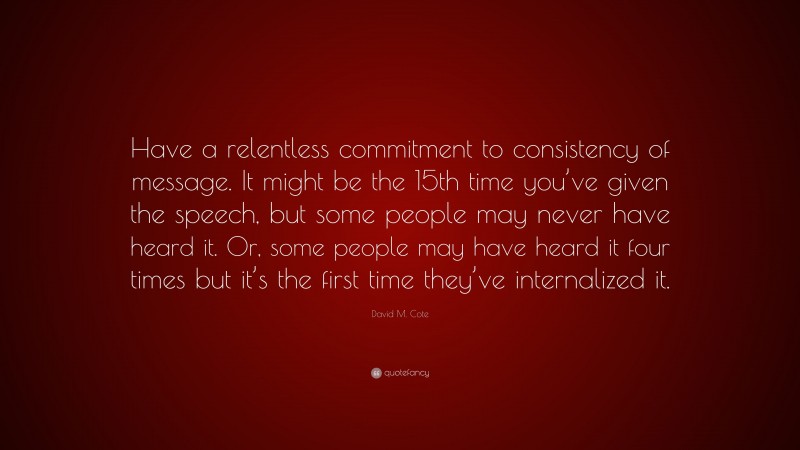 David M. Cote Quote: “Have a relentless commitment to consistency of message. It might be the 15th time you’ve given the speech, but some people may never have heard it. Or, some people may have heard it four times but it’s the first time they’ve internalized it.”