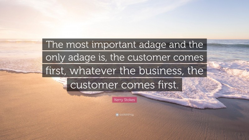 Kerry Stokes Quote: “The most important adage and the only adage is, the customer comes first, whatever the business, the customer comes first.”