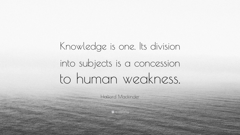 Halford Mackinder Quote: “Knowledge is one. Its division into subjects is a concession to human weakness.”