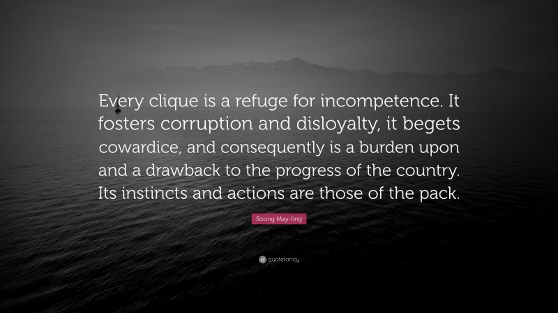 Soong May-ling Quote: “Every clique is a refuge for incompetence. It fosters corruption and disloyalty, it begets cowardice, and consequently is a burden upon and a drawback to the progress of the country. Its instincts and actions are those of the pack.”