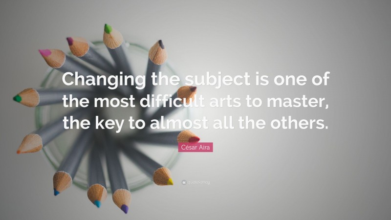 César Aira Quote: “Changing the subject is one of the most difficult arts to master, the key to almost all the others.”