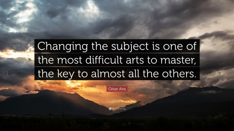 César Aira Quote: “Changing the subject is one of the most difficult arts to master, the key to almost all the others.”