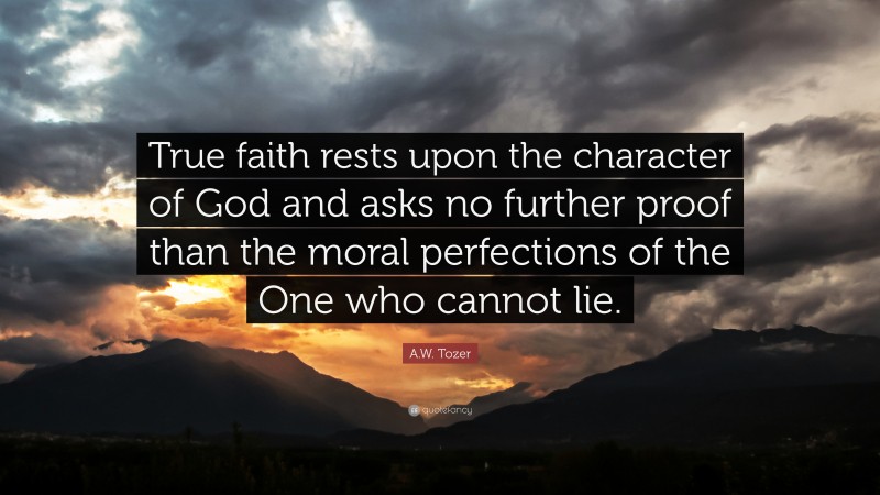A.W. Tozer Quote: “True faith rests upon the character of God and asks no further proof than the moral perfections of the One who cannot lie.”