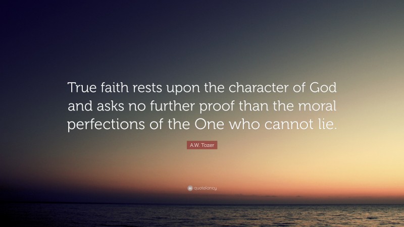 A.W. Tozer Quote: “True faith rests upon the character of God and asks no further proof than the moral perfections of the One who cannot lie.”