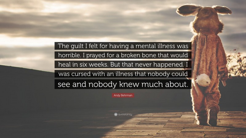 Andy Behrman Quote: “The guilt I felt for having a mental illness was horrible. I prayed for a broken bone that would heal in six weeks. But that never happened. I was cursed with an illness that nobody could see and nobody knew much about.”