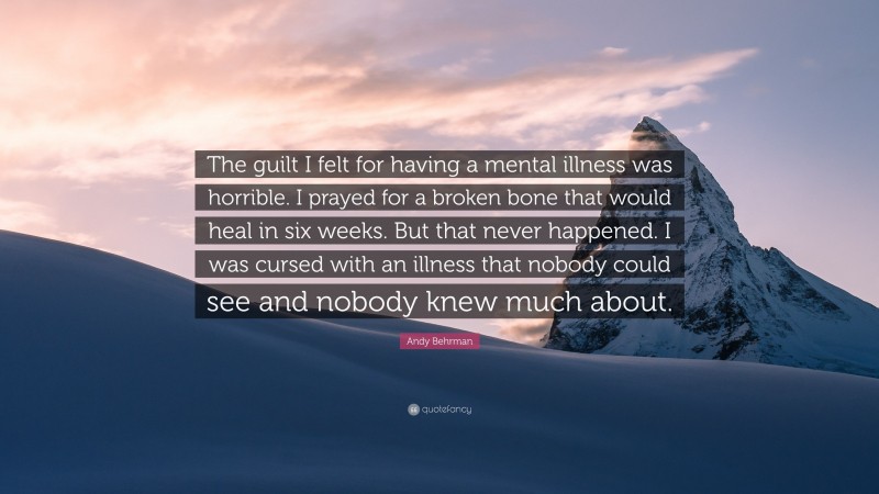 Andy Behrman Quote: “The guilt I felt for having a mental illness was horrible. I prayed for a broken bone that would heal in six weeks. But that never happened. I was cursed with an illness that nobody could see and nobody knew much about.”
