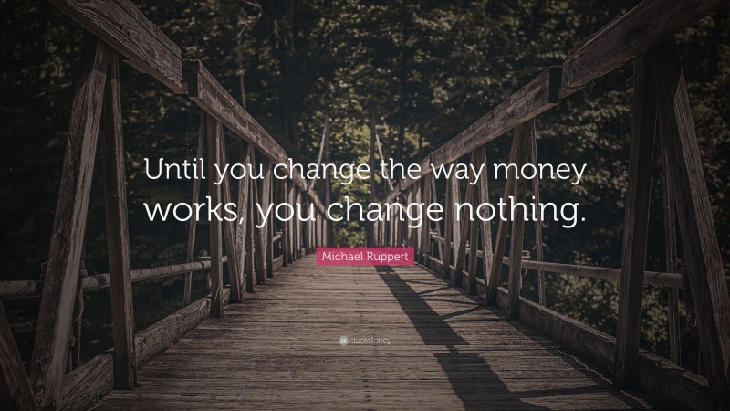 Michael Ruppert Quote: “Until you change the way money works, you change nothing.”