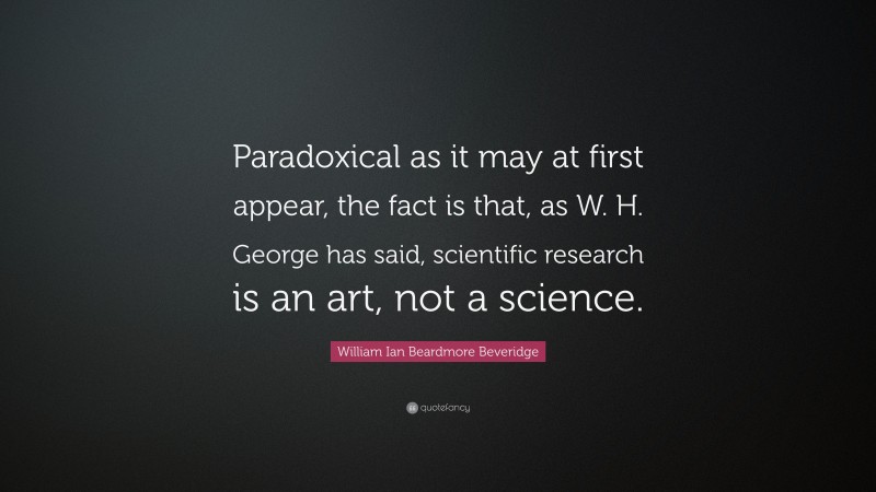 William Ian Beardmore Beveridge Quote: “Paradoxical as it may at first appear, the fact is that, as W. H. George has said, scientific research is an art, not a science.”