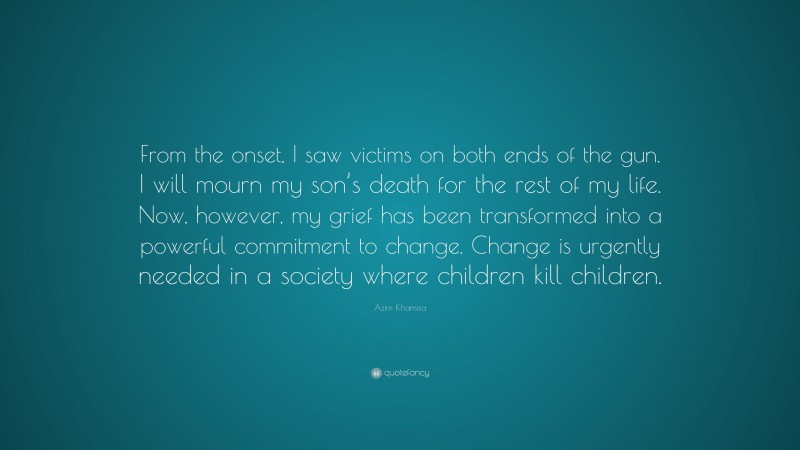 Azim Khamisa Quote: “From the onset, I saw victims on both ends of the gun. I will mourn my son’s death for the rest of my life. Now, however, my grief has been transformed into a powerful commitment to change. Change is urgently needed in a society where children kill children.”