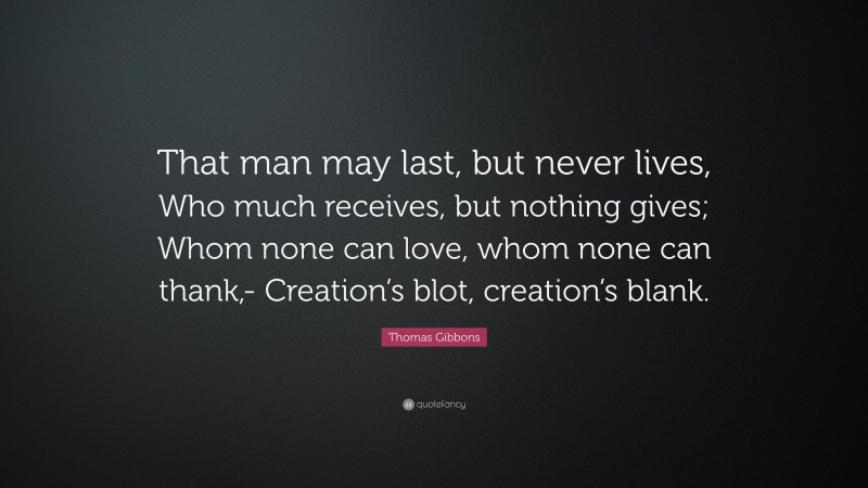Thomas Gibbons Quote: “That man may last, but never lives, Who much receives, but nothing gives; Whom none can love, whom none can thank,- Creation’s blot, creation’s blank.”