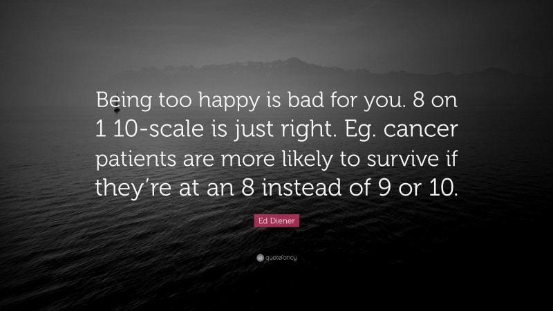 Ed Diener Quote: “Being too happy is bad for you. 8 on 1 10-scale is just right. Eg. cancer patients are more likely to survive if they’re at an 8 instead of 9 or 10.”