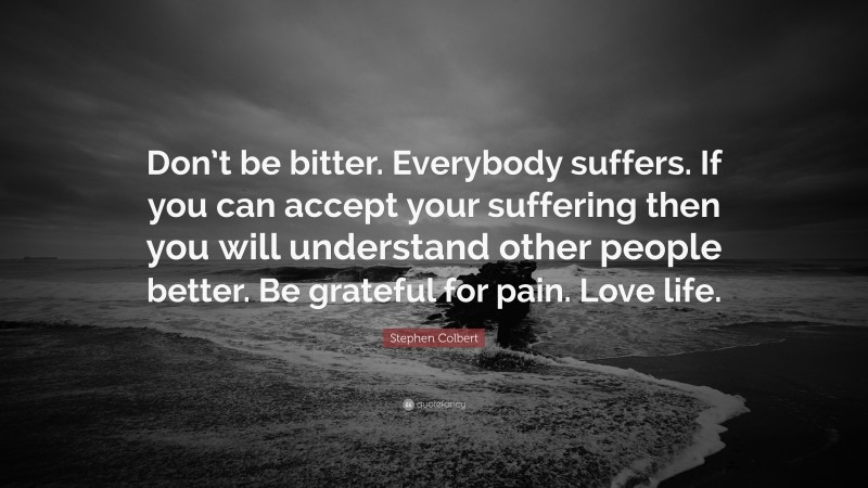 Stephen Colbert Quote: “Don’t be bitter. Everybody suffers. If you can accept your suffering then you will understand other people better. Be grateful for pain. Love life.”