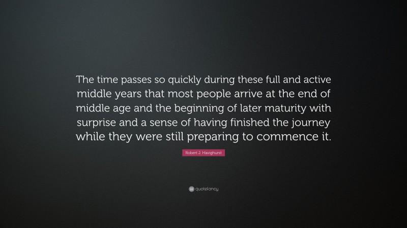 Robert J. Havighurst Quote: “The time passes so quickly during these full and active middle years that most people arrive at the end of middle age and the beginning of later maturity with surprise and a sense of having finished the journey while they were still preparing to commence it.”