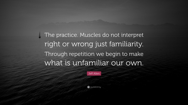 Jeff Allen Quote: “The practice. Muscles do not interpret right or wrong just familiarity. Through repetition we begin to make what is unfamiliar our own.”