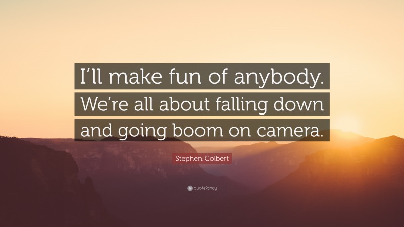 Stephen Colbert Quote: “I’ll make fun of anybody. We’re all about falling down and going boom on camera.”