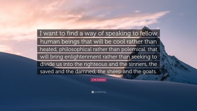 J. M. Coetzee Quote: “I want to find a way of speaking to fellow human beings that will be cool rather than heated, philosophical rather than polemical, that will bring enlightenment rather than seeking to divide us into the righteous and the sinners, the saved and the damned, the sheep and the goats.”