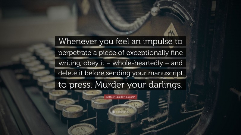 Arthur Quiller-Couch Quote: “Whenever you feel an impulse to perpetrate a piece of exceptionally fine writing, obey it – whole-heartedly – and delete it before sending your manuscript to press. Murder your darlings.”